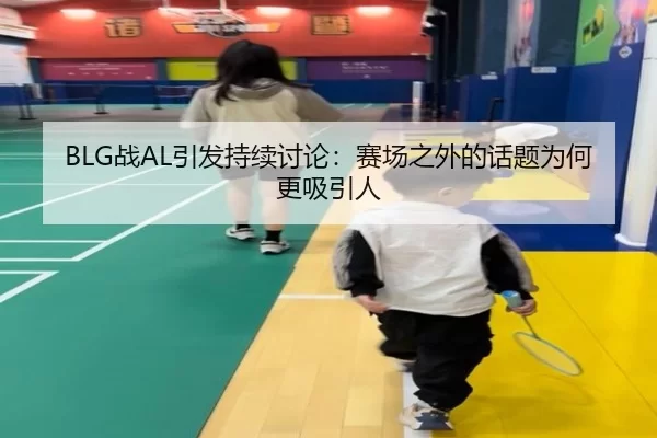 BLG战AL引发持续讨论：赛场之外的话题为何更吸引人